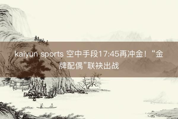 kaiyun sports 空中手段17:45再冲金！“金牌配偶”联袂出战