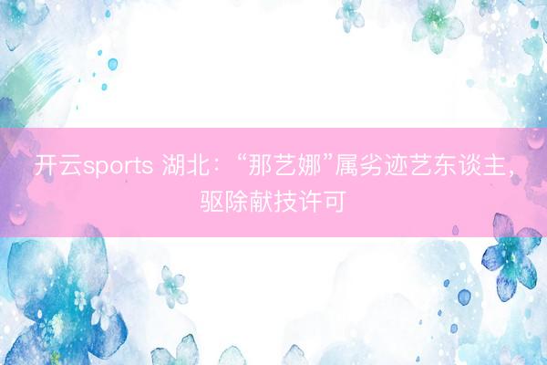 开云sports 湖北：“那艺娜”属劣迹艺东谈主，驱除献技许可