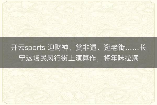 开云sports 迎财神、赏非遗、逛老街……长宁这场民风行街上演算作,将年味拉满