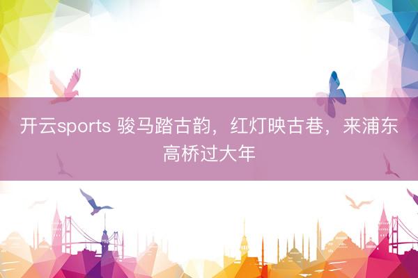 开云sports 骏马踏古韵,红灯映古巷,来浦东高桥过大年