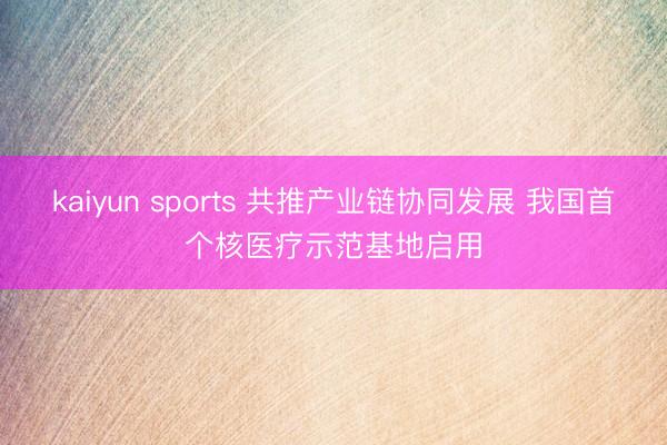 kaiyun sports 共推产业链协同发展 我国首个核医疗示范基地启用