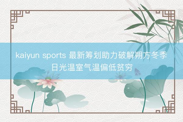 kaiyun sports 最新筹划助力破解朔方冬季日光温室气温偏低贫穷
