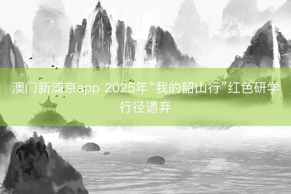 澳门新浦京app 2025年“我的韶山行”红色研学行径遗弃