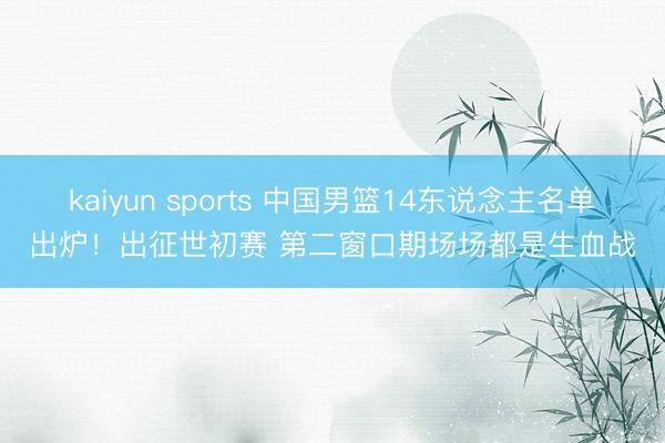 kaiyun sports 中国男篮14东说念主名单出炉！出征世初赛 第二窗口期场场都是生血战