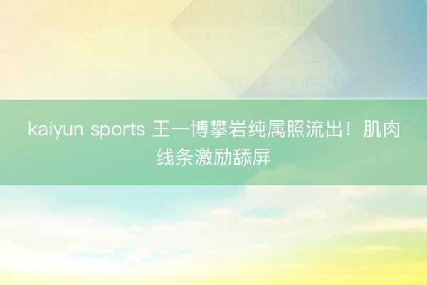 kaiyun sports 王一博攀岩纯属照流出!肌肉线条激励舔屏