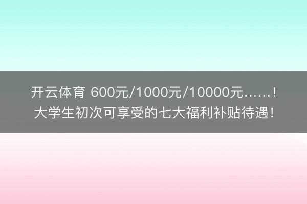 开云体育 600元/1000元/10000元……!大学生初次可享受的七大福利补贴待遇!