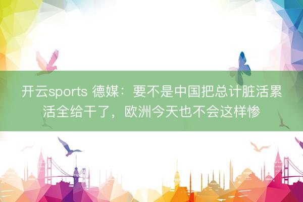 开云sports 德媒:要不是中国把总计脏活累活全给干了,欧洲今天也不会这样惨