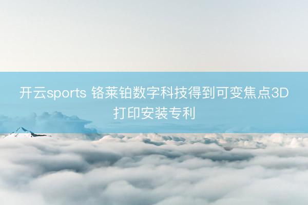 开云sports 铬莱铂数字科技得到可变焦点3D打印安装专利