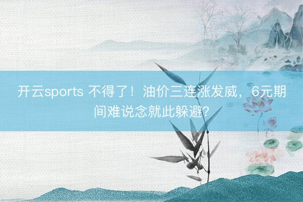 开云sports 不得了！油价三连涨发威，6元期间难说念就此躲避？