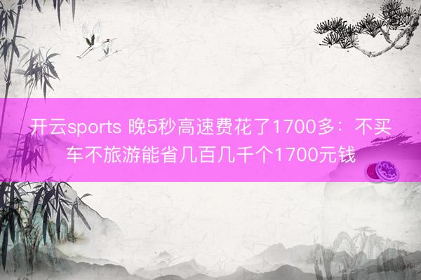 开云sports 晚5秒高速费花了1700多：不买车不旅游能省几百几千个1700元钱