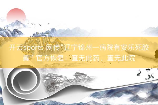 开云sports 网传“辽宁锦州一病院有安乐死胶囊” 官方恢复：查无此药、查无此院