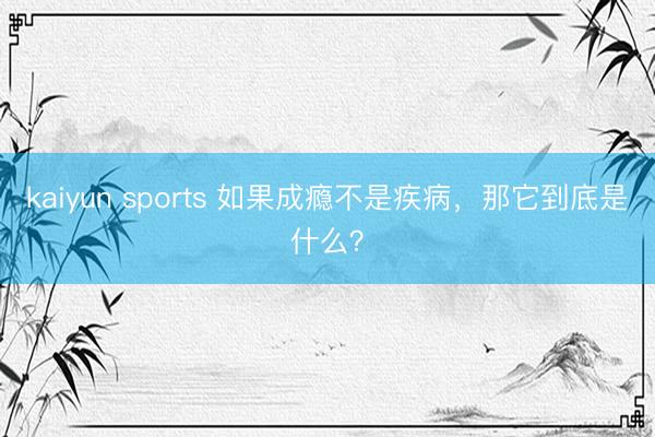 kaiyun sports 如果成瘾不是疾病，那它到底是什么？