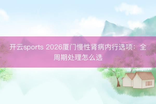 开云sports 2026厦门慢性肾病内行选项:全周期处理怎么选