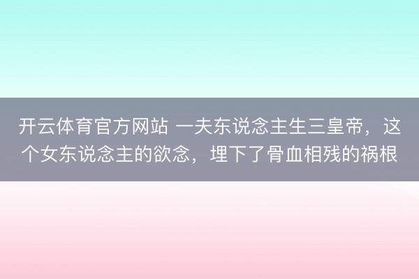 开云体育官方网站 一夫东说念主生三皇帝，这个女东说念主的欲念，埋下了骨血相残的祸根