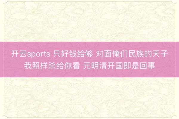 开云sports 只好钱给够 对面俺们民族的天子我照样杀给你看 元明清开国即是回事