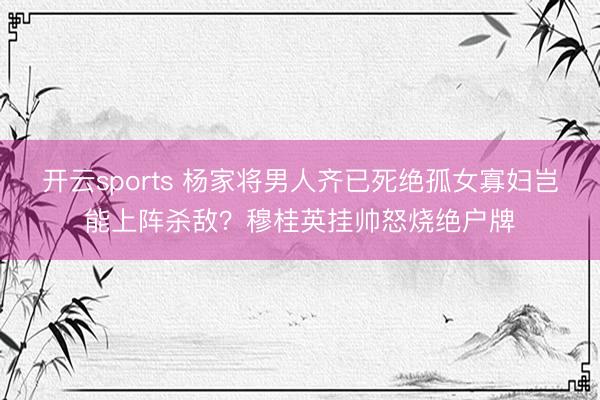 开云sports 杨家将男人齐已死绝孤女寡妇岂能上阵杀敌?穆桂英挂帅怒烧绝户牌