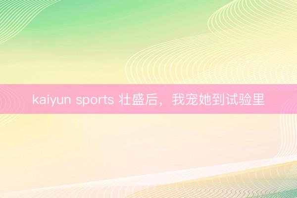 kaiyun sports 壮盛后，我宠她到试验里