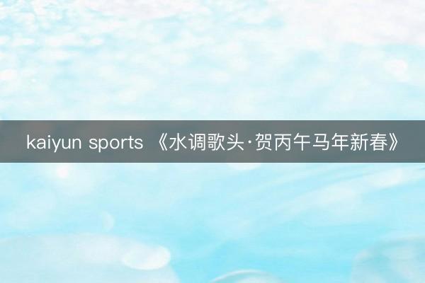 kaiyun sports 《水调歌头·贺丙午马年新春》