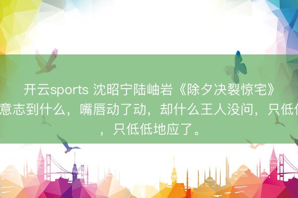 开云sports 沈昭宁陆岫岩《除夕决裂惊宅》青竹似乎意志到什么，嘴唇动了动，却什么王人没问，只低低地应了。