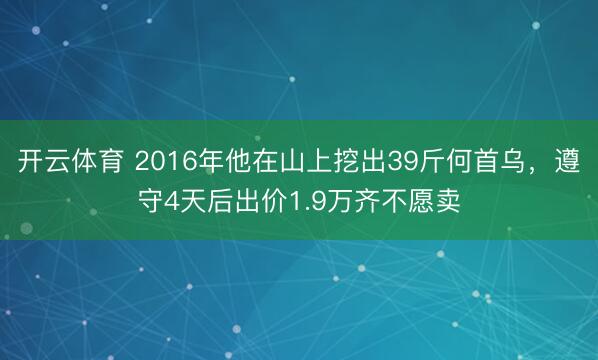 开云体育 2016年他在山上挖出39斤何首乌，遵守4天后出价1.9万齐不愿卖