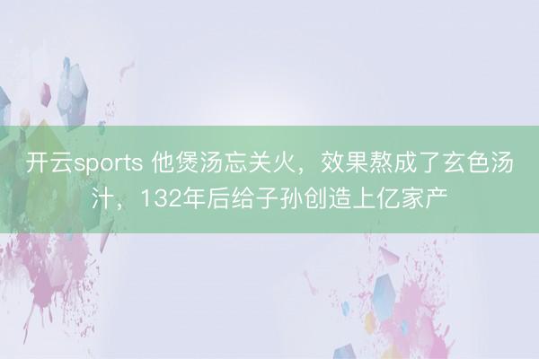 开云sports 他煲汤忘关火，效果熬成了玄色汤汁，132年后给子孙创造上亿家产