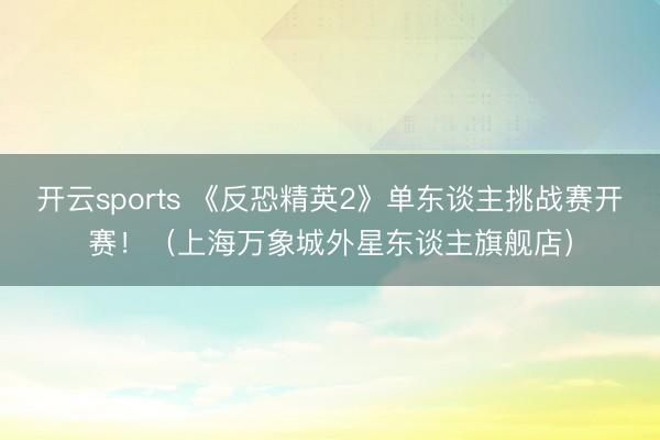 开云sports 《反恐精英2》单东谈主挑战赛开赛！（上海万象城外星东谈主旗舰店）
