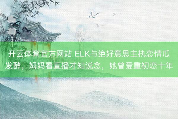 开云体育官方网站 ELK与绝好意思主执恋情瓜发酵，姆妈看直播才知说念，她曾爱重初恋十年