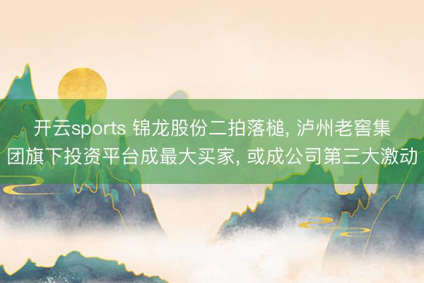 开云sports 锦龙股份二拍落槌, 泸州老窖集团旗下投资平台成最大买家, 或成公司第三大激动
