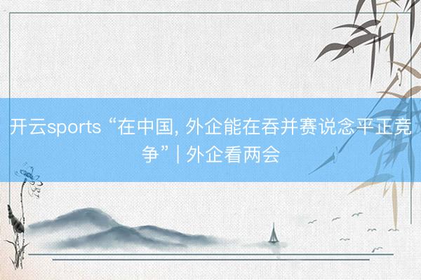 开云sports “在中国, 外企能在吞并赛说念平正竞争” | 外企看两会